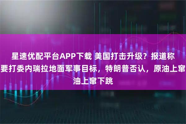 星速优配平台APP下载 美国打击升级？报道称很快要打委内瑞拉地面军事目标，特朗普否认，原油上窜下跳