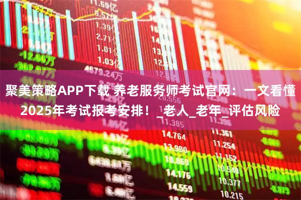 聚美策略APP下载 养老服务师考试官网：一文看懂2025年考试报考安排！_老人_老年_评估风险