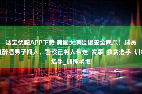 达宝优配APP下载 美国大满贯曝安全隐患!球员房间遭醉酒男子闯入,警察已将人带走_赛事_参赛选手_训练场地