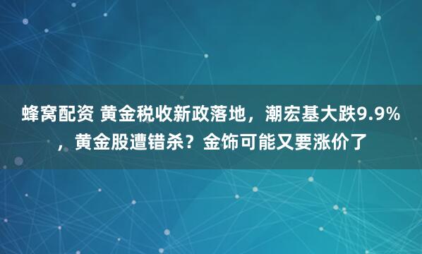 蜂窝配资 黄金税收新政落地,潮宏基大跌9.9%,黄金股遭错杀?金饰可能又要涨价了