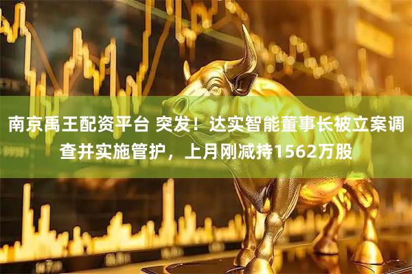南京禹王配资平台 突发!达实智能董事长被立案调查并实施管护,上月刚减持1562万股