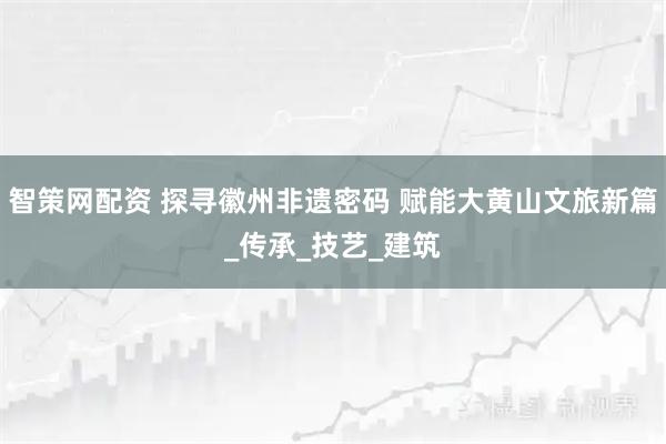 智策网配资 探寻徽州非遗密码 赋能大黄山文旅新篇_传承_技艺_建筑