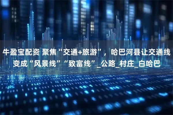 牛盈宝配资 聚焦“交通+旅游”，哈巴河县让交通线变成“风景线”“致富线”_公路_村庄_白哈巴