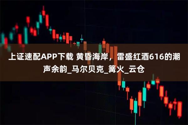 上证速配APP下载 黄昏海岸,雷盛红酒616的潮声余韵_马尔贝克_篝火_云仓