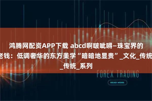 鸿腾网配资APP下载 abcd啊啵呲嘚—珠宝界的中式老钱:低调奢华的东方美学“暗暗地显贵”_文化_传统_系列