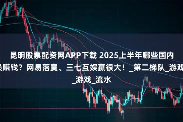 昆明股票配资网APP下载 2025上半年哪些国内新游最赚钱?网易落寞、三七互娱赢很大!_第二梯队_游戏_流水