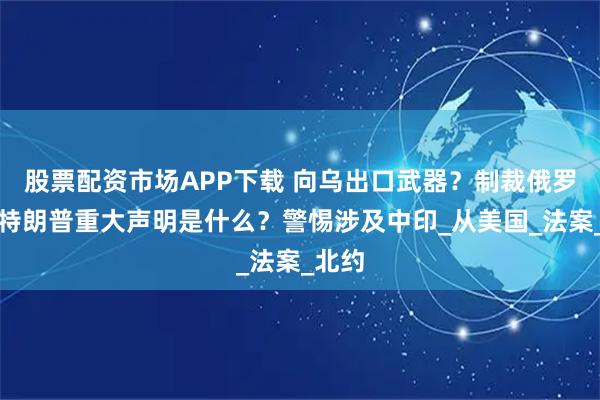 股票配资市场APP下载 向乌出口武器？制裁俄罗斯？特朗普重大声明是什么？警惕涉及中印_从美国_法案_北约