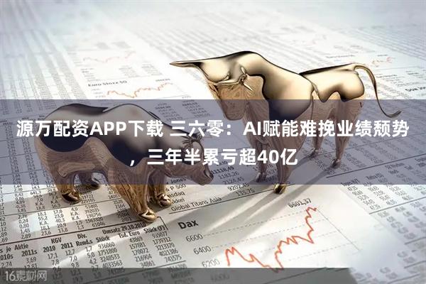 源万配资APP下载 三六零：AI赋能难挽业绩颓势，三年半累亏超40亿