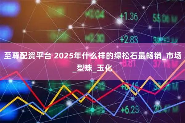 至尊配资平台 2025年什么样的绿松石最畅销_市场_型珠_玉化