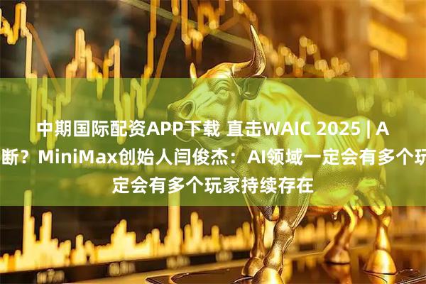 中期国际配资APP下载 直击WAIC 2025 | AI会不会被垄断?MiniMax创始人闫俊杰:AI领域一定会有多个玩家持续存在