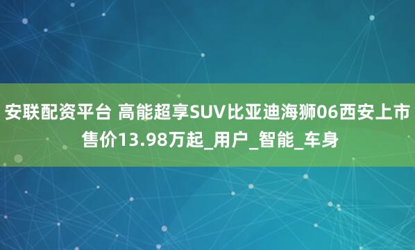 安联配资平台 高能超享SUV比亚迪海狮06西安上市 售价13.98万起_用户_智能_车身