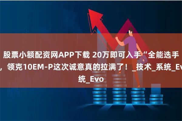 股票小额配资网APP下载 20万即可入手“全能选手”，领克10EM-P这次诚意真的拉满了！_技术_系统_Evo