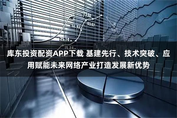 库东投资配资APP下载 基建先行、技术突破、应用赋能未来网络产业打造发展新优势