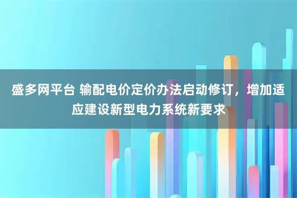盛多网平台 输配电价定价办法启动修订，增加适应建设新型电力系统新要求