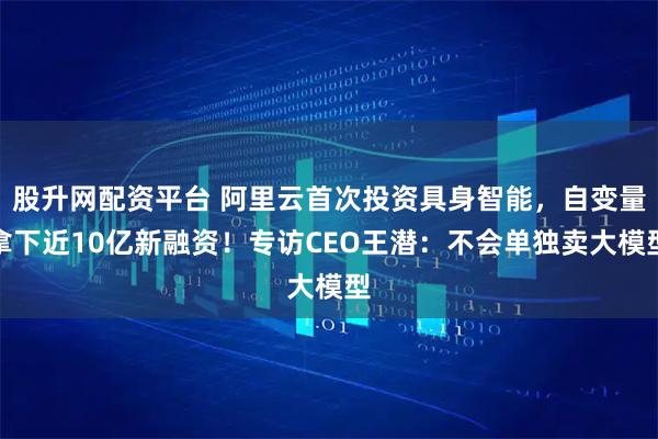 股升网配资平台 阿里云首次投资具身智能，自变量拿下近10亿新融资！专访CEO王潜：不会单独卖大模型