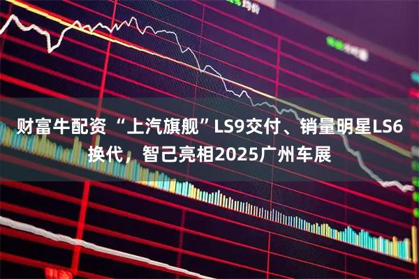 财富牛配资 “上汽旗舰”LS9交付、销量明星LS6换代，智己亮相2025广州车展