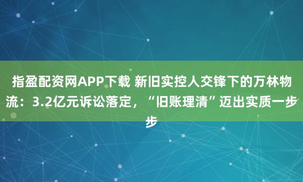 指盈配资网APP下载 新旧实控人交锋下的万林物流：3.2亿元诉讼落定，“旧账理清”迈出实质一步