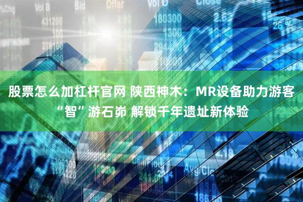 股票怎么加杠杆官网 陕西神木:MR设备助力游客“智”游石峁 解锁千年遗址新体验