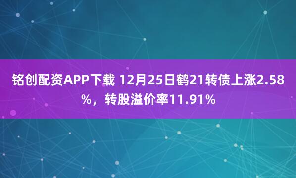 铭创配资APP下载 12月25日鹤21转债上涨2.58%，转股溢价率11.91%