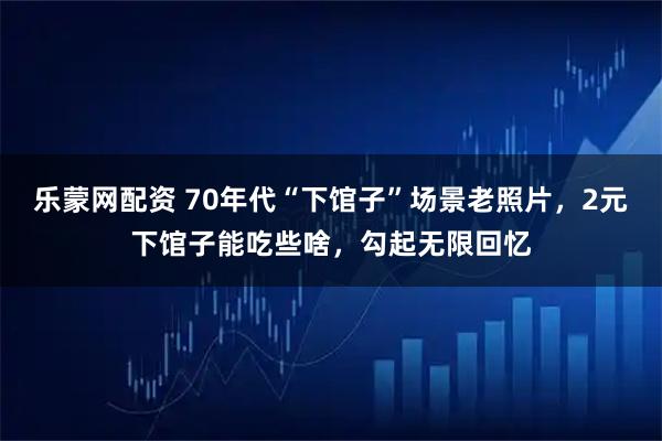 乐蒙网配资 70年代“下馆子”场景老照片，2元下馆子能吃些啥，勾起无限回忆
