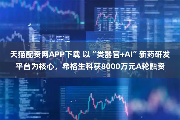 天猫配资网APP下载 以“类器官+AI”新药研发平台为核心，希格生科获8000万元A轮融资
