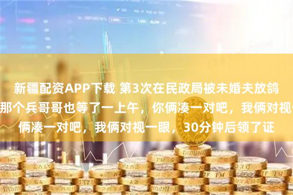 新疆配资APP下载 第3次在民政局被未婚夫放鸽子，工作人员开玩笑：那个兵哥哥也等了一上午，你俩凑一对吧，我俩对视一眼，30分钟后领了证