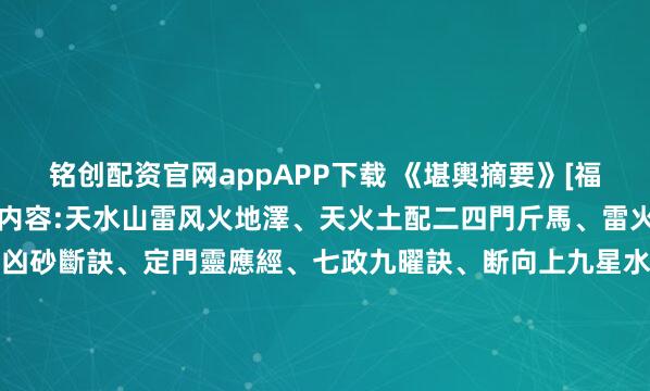 铭创配资官网appAPP下载 《堪輿摘要》[福]清代風水大師著錄[福]内容:天水山雷风火地澤、天火土配二四門斤馬、雷火土配廿四断念等、門路凶砂斷訣、定門靈應經、七政九曜訣、断向上九星水法、冠带水、绝胎、八杀黄泉、救贫黄泉、白虎黄泉、长生诀、断墓内決起建、安碓方位、四神风凹断法、前山断、房分吉凶砂水、赖公断房分吉凶、...