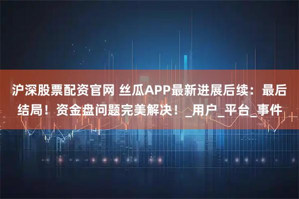 沪深股票配资官网 丝瓜APP最新进展后续：最后结局！资金盘问题完美解决！_用户_平台_事件