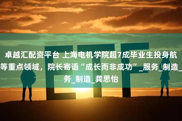 卓越汇配资平台 上海电机学院超7成毕业生投身航空航天等重点领域，院长寄语“成长而非成功”_服务_制造_龚思怡