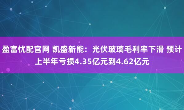 盈富忧配官网 凯盛新能：光伏玻璃毛利率下滑 预计上半年亏损4.35亿元到4.62亿元