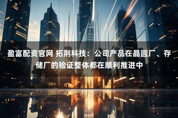 盈富配资官网 拓荆科技：公司产品在晶圆厂、存储厂的验证整体都在顺利推进中
