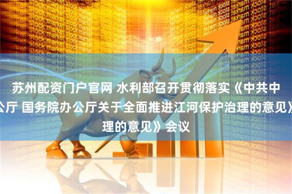 苏州配资门户官网 水利部召开贯彻落实《中共中央办公厅 国务院办公厅关于全面推进江河保护治理的意见》会议