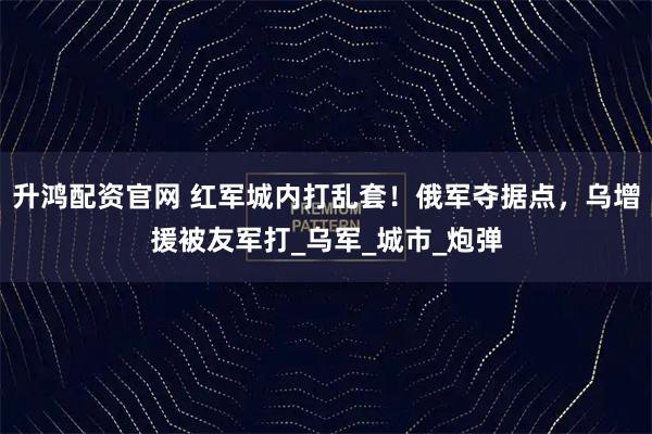 升鸿配资官网 红军城内打乱套！俄军夺据点，乌增援被友军打_乌军_城市_炮弹