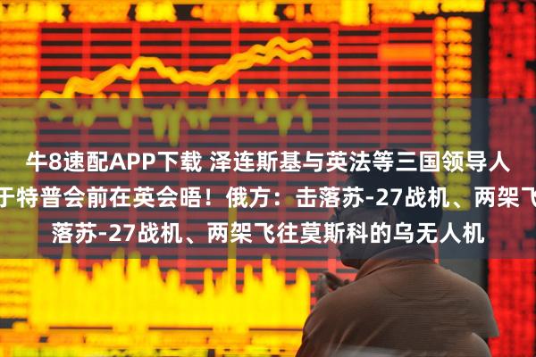 牛8速配APP下载 泽连斯基与英法等三国领导人通话！美乌欧代表拟于特普会前在英会晤！俄方：击落苏-27战机、两架飞往莫斯科的乌无人机