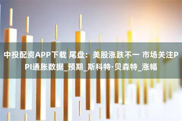 中投配资APP下载 尾盘：美股涨跌不一 市场关注PPI通胀数据_预期_斯科特·贝森特_涨幅