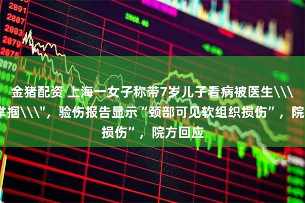 金猪配资 上海一女子称带7岁儿子看病被医生\＂掐脖掌掴\＂，验伤报告显示“颈部可见软组织损伤”，院方回应