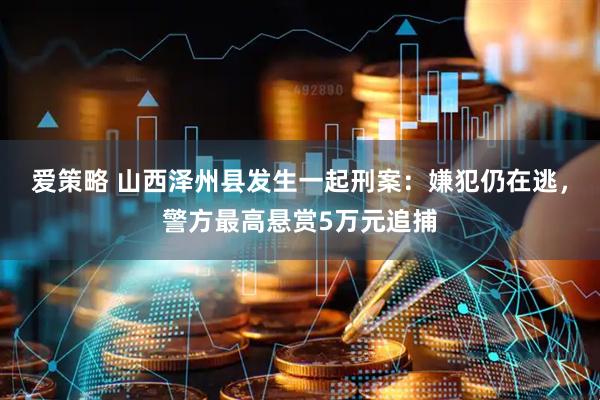 爱策略 山西泽州县发生一起刑案：嫌犯仍在逃，警方最高悬赏5万元追捕